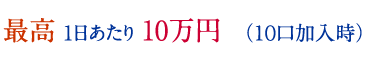 最高 1日あたり 10万円　（１０口加入時）